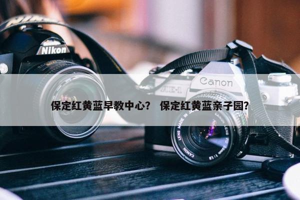 保定红黄蓝早教中心？ 保定红黄蓝亲子园？