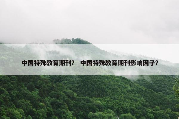 中国特殊教育期刊？ 中国特殊教育期刊影响因子？