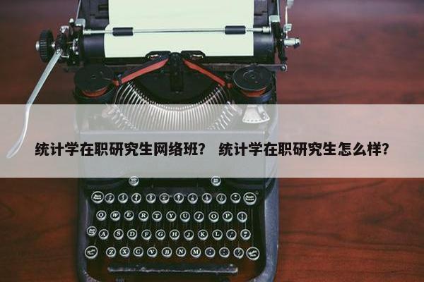 统计学在职研究生网络班？ 统计学在职研究生怎么样？