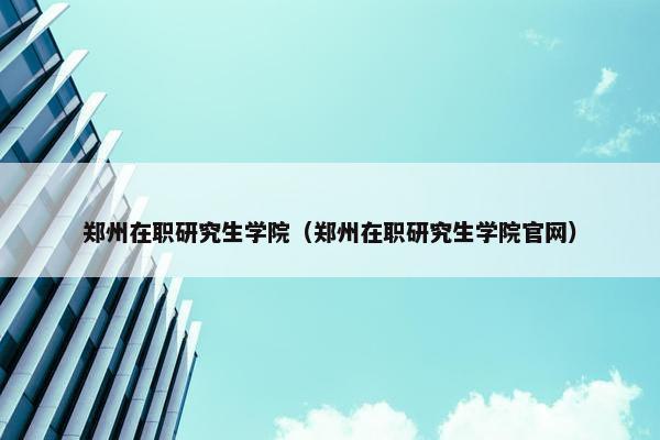 郑州在职研究生学院（郑州在职研究生学院官网）