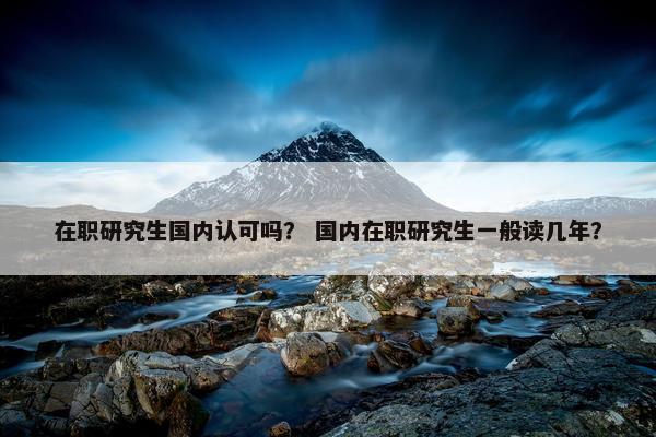 在职研究生国内认可吗？ 国内在职研究生一般读几年？