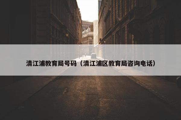 清江浦教育局号码（清江浦区教育局咨询电话）
