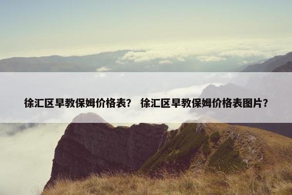 徐汇区早教保姆价格表？ 徐汇区早教保姆价格表图片？