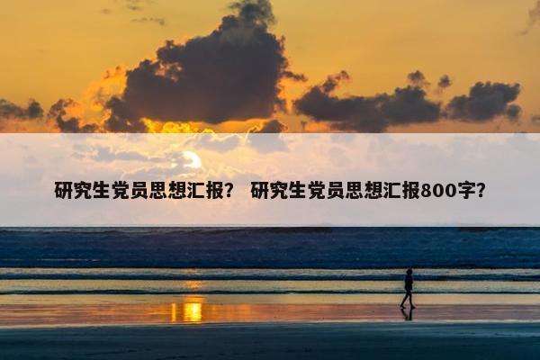 研究生党员思想汇报？ 研究生党员思想汇报800字？