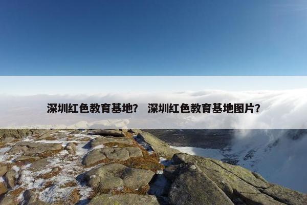 深圳红色教育基地？ 深圳红色教育基地图片？