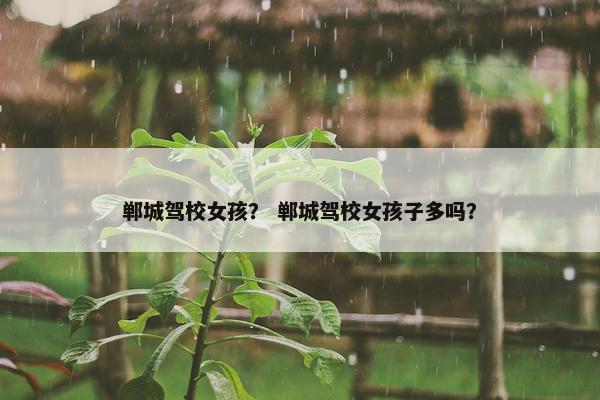 郸城驾校女孩？ 郸城驾校女孩子多吗？