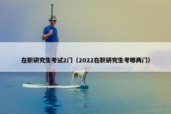 在职研究生考试2门（2022在职研究生考哪两门）