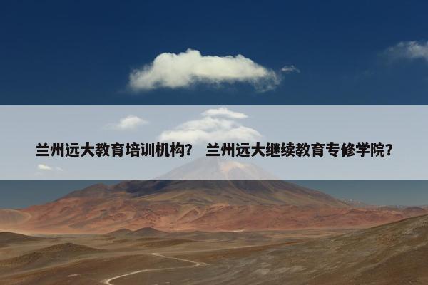 兰州远大教育培训机构？ 兰州远大继续教育专修学院？