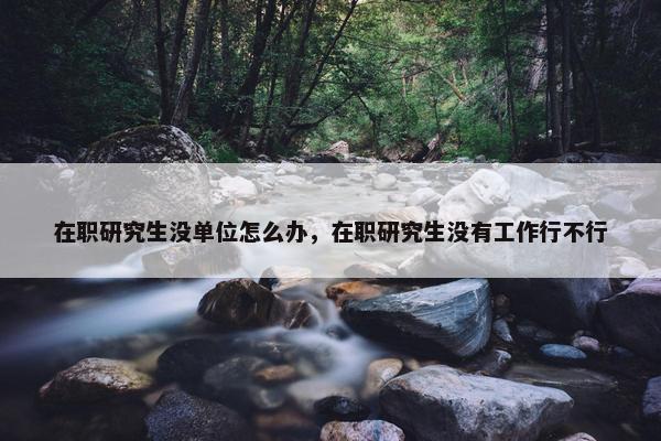 在职研究生没单位怎么办，在职研究生没有工作行不行