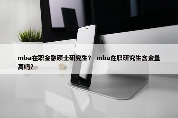 mba在职金融硕士研究生？ mba在职研究生含金量高吗？