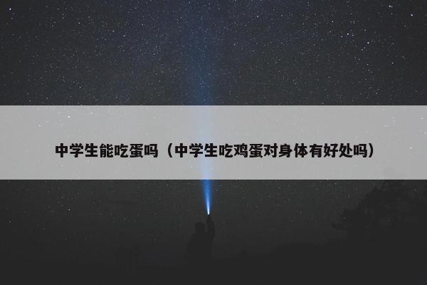 中学生能吃蛋吗（中学生吃鸡蛋对身体有好处吗）