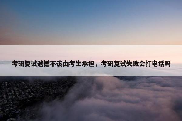 考研复试遗憾不该由考生承担，考研复试失败会打电话吗