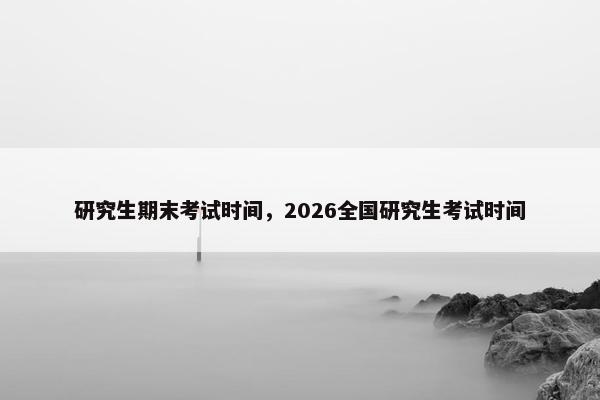 研究生期末考试时间，2026全国研究生考试时间