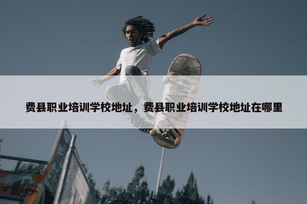费县职业培训学校地址，费县职业培训学校地址在哪里