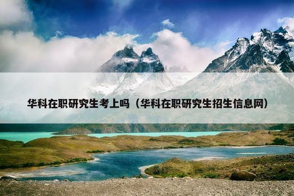 华科在职研究生考上吗（华科在职研究生招生信息网）