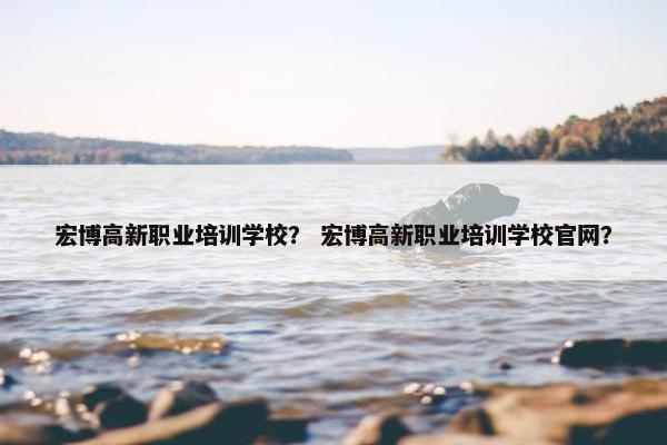 宏博高新职业培训学校？ 宏博高新职业培训学校官网？