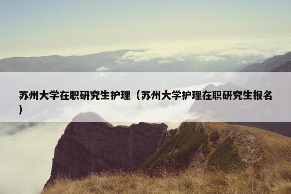 苏州大学在职研究生护理（苏州大学护理在职研究生报名）