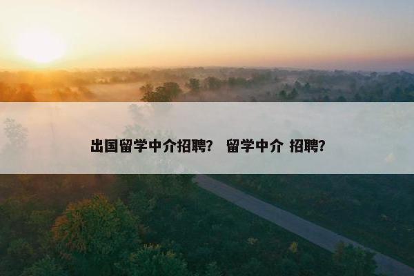 出国留学中介招聘？ 留学中介 招聘？