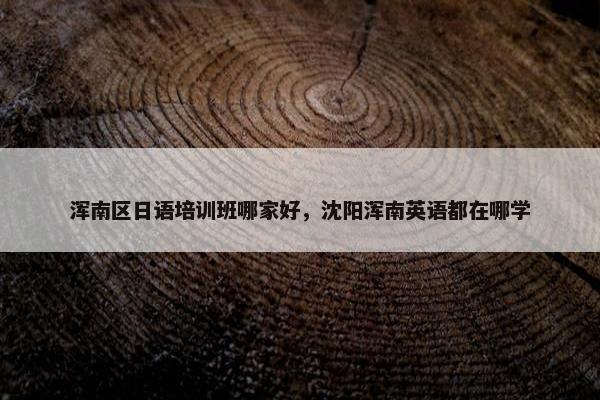 浑南区日语培训班哪家好，沈阳浑南英语都在哪学