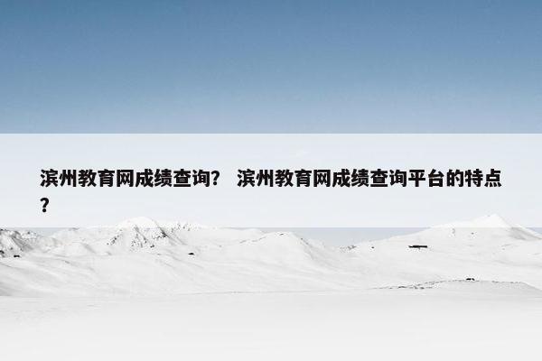 滨州教育网成绩查询？ 滨州教育网成绩查询平台的特点？