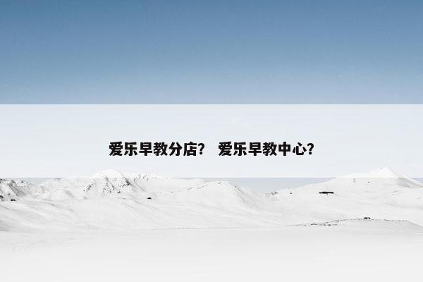 爱乐早教分店？ 爱乐早教中心？