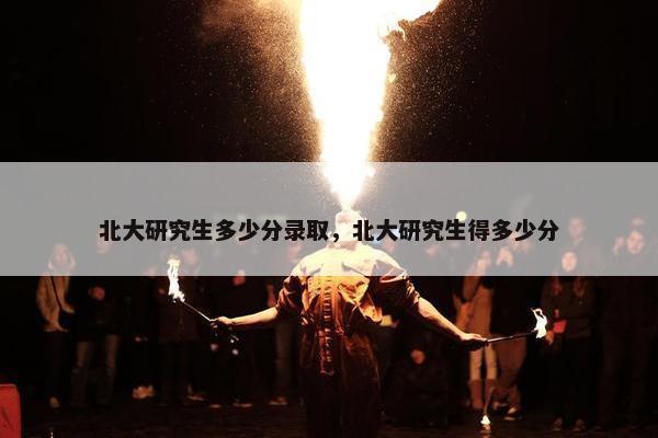 北大研究生多少分录取，北大研究生得多少分