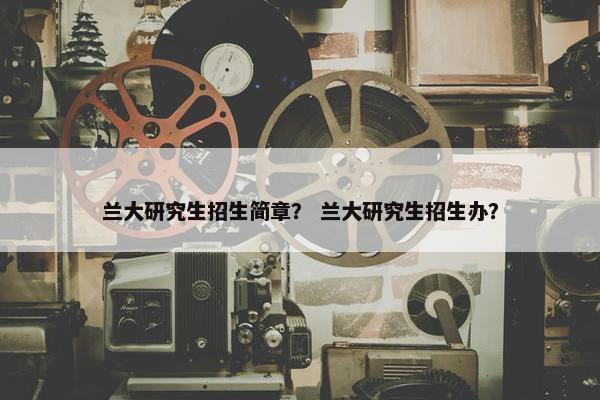 兰大研究生招生简章？ 兰大研究生招生办？