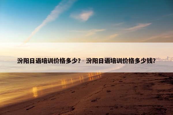 汾阳日语培训价格多少？ 汾阳日语培训价格多少钱？