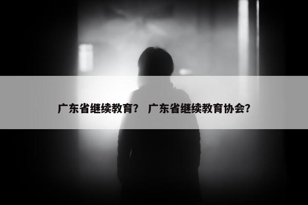 广东省继续教育？ 广东省继续教育协会？