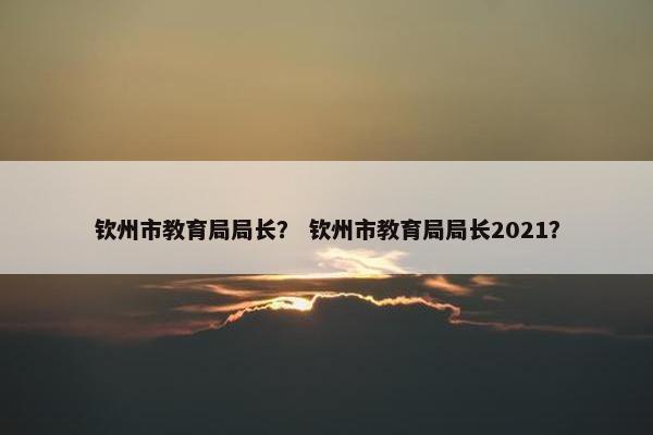 钦州市教育局局长？ 钦州市教育局局长2021？