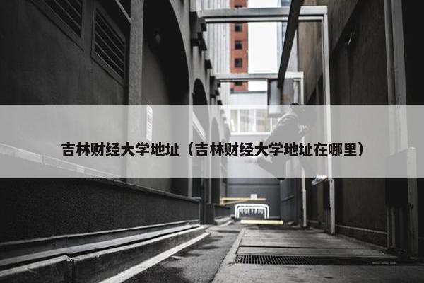 吉林财经大学地址（吉林财经大学地址在哪里）