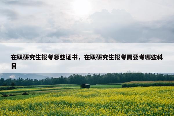 在职研究生报考哪些证书，在职研究生报考需要考哪些科目