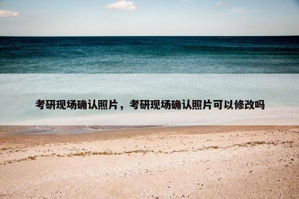 考研现场确认照片，考研现场确认照片可以修改吗