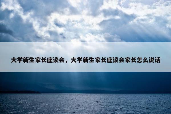 大学新生家长座谈会，大学新生家长座谈会家长怎么说话