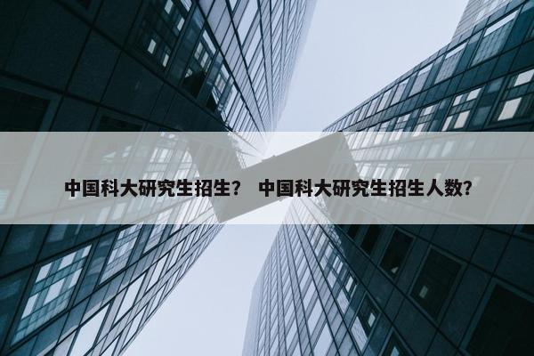中国科大研究生招生？ 中国科大研究生招生人数？