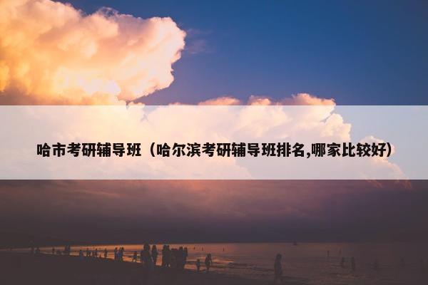哈市考研辅导班（哈尔滨考研辅导班排名,哪家比较好）