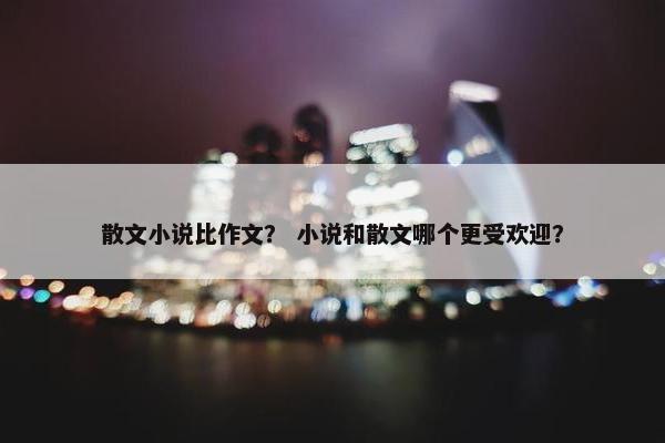 散文小说比作文？ 小说和散文哪个更受欢迎？