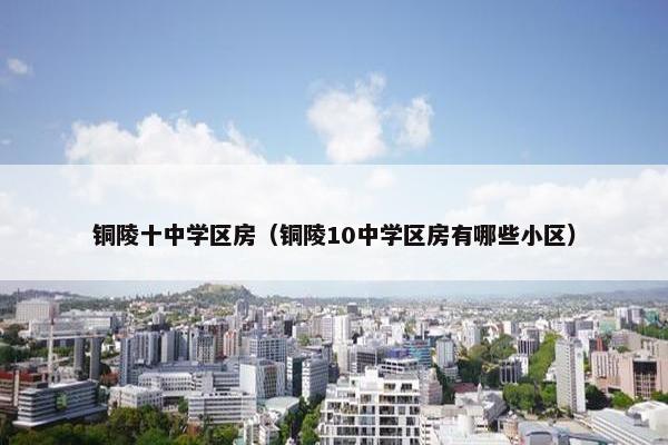 铜陵十中学区房（铜陵10中学区房有哪些小区）