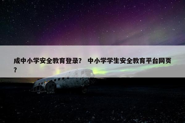 成中小学安全教育登录？ 中小学学生安全教育平台网页？