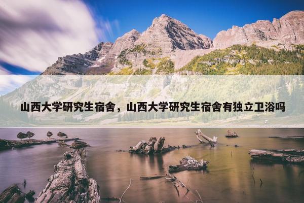 山西大学研究生宿舍，山西大学研究生宿舍有独立卫浴吗