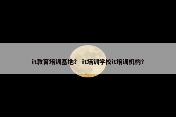it教育培训基地？ it培训学校it培训机构？