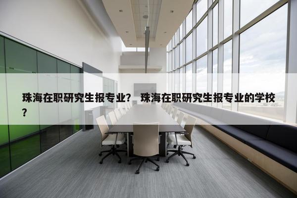 珠海在职研究生报专业？ 珠海在职研究生报专业的学校？