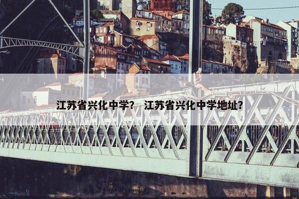江苏省兴化中学？ 江苏省兴化中学地址？