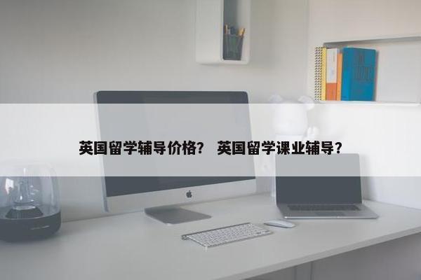 英国留学辅导价格？ 英国留学课业辅导？
