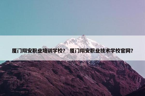 厦门翔安职业培训学校？ 厦门翔安职业技术学校官网？