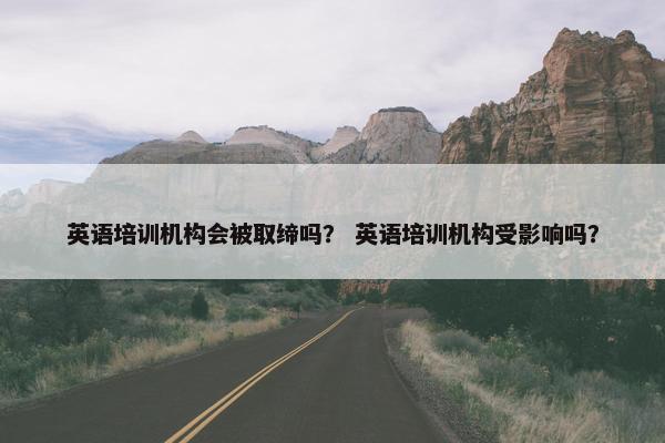 英语培训机构会被取缔吗？ 英语培训机构受影响吗？
