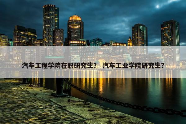 汽车工程学院在职研究生？ 汽车工业学院研究生？