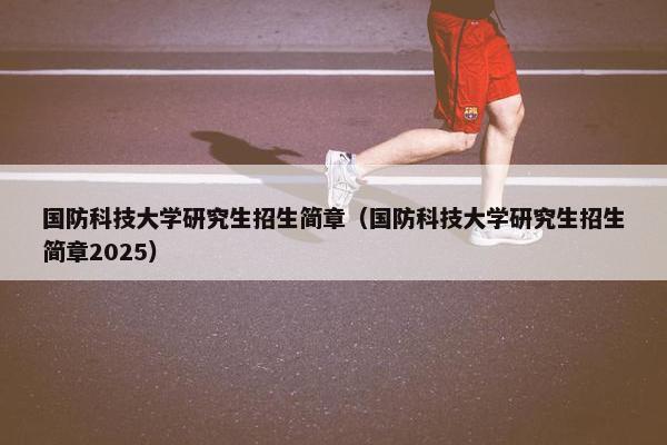 国防科技大学研究生招生简章（国防科技大学研究生招生简章2025）