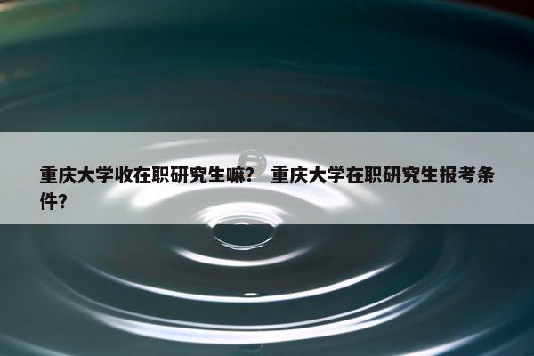 重庆大学收在职研究生嘛？ 重庆大学在职研究生报考条件？