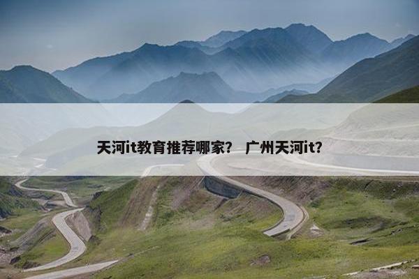 天河it教育推荐哪家？ 广州天河it？